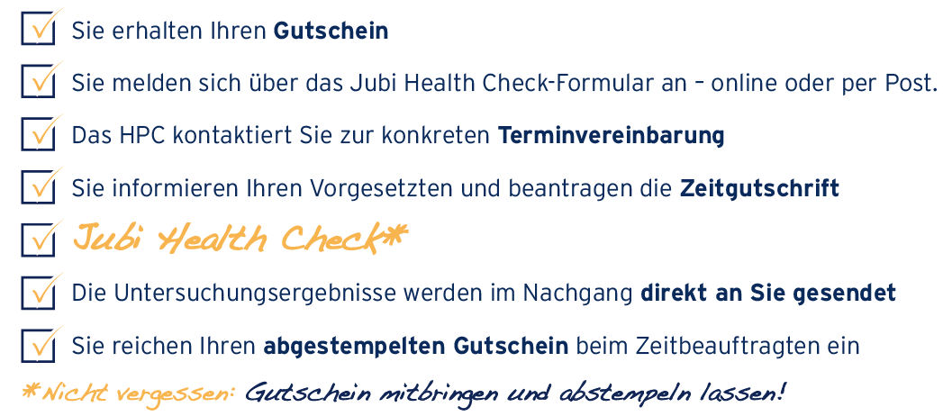 Sie erhalten Ihren Gutschein Sie melden sich direkt bei der ausgewählten Klinik an – online [Link von der Grafik zum Reiter Anmeldung] oder per Post Die Klinik kontaktiert Sie zur konkreten Terminvereinbarung Sie informieren Ihren Vorgesetzten und beantragen Sonderurlaub JUBI HEALTH CHECK Die Untersuchungsergebnisse werden im Nachgang direkt an Sie gesendet Sie reichen Ihren abgestempelten Gutschein beim Zeitbeauftragten ein * Nicht vergessen: Gutschein mitbringen und abstempeln lassen!